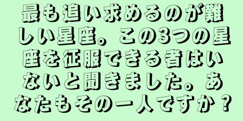最も追い求めるのが難しい星座。この3つの星座を征服できる者はいないと聞きました。あなたもその一人ですか？