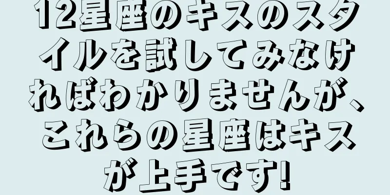 12星座のキスのスタイルを試してみなければわかりませんが、これらの星座はキスが上手です!