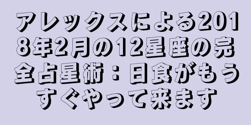 アレックスによる2018年2月の12星座の完全占星術：日食がもうすぐやって来ます
