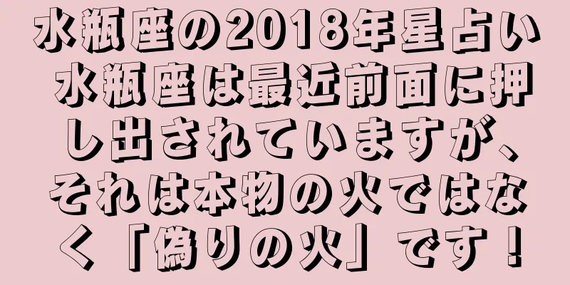 水瓶座の2018年星占い 水瓶座は最近前面に押し出されていますが、それは本物の火ではなく「偽りの火」です！