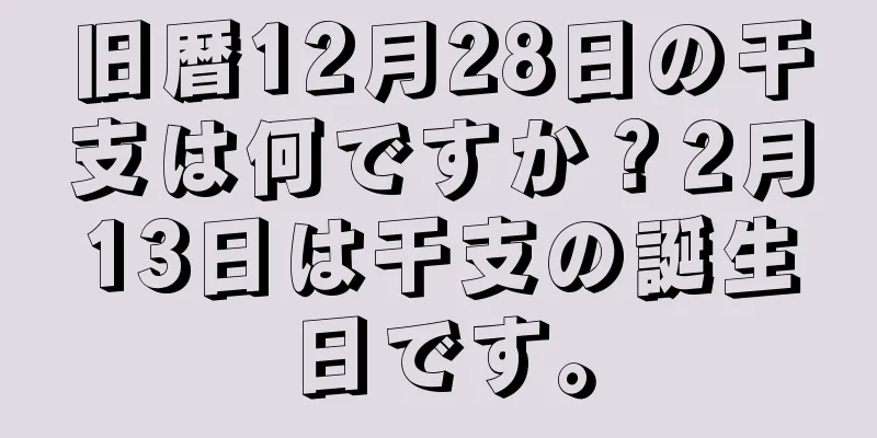 旧暦12月28日の干支は何ですか？2月13日は干支の誕生日です。
