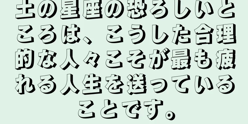 土の星座の恐ろしいところは、こうした合理的な人々こそが最も疲れる人生を送っていることです。