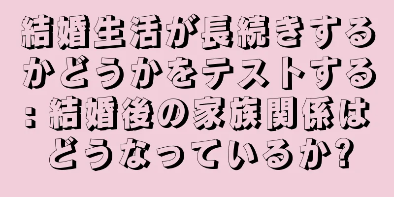 結婚生活が長続きするかどうかをテストする: 結婚後の家族関係はどうなっているか?