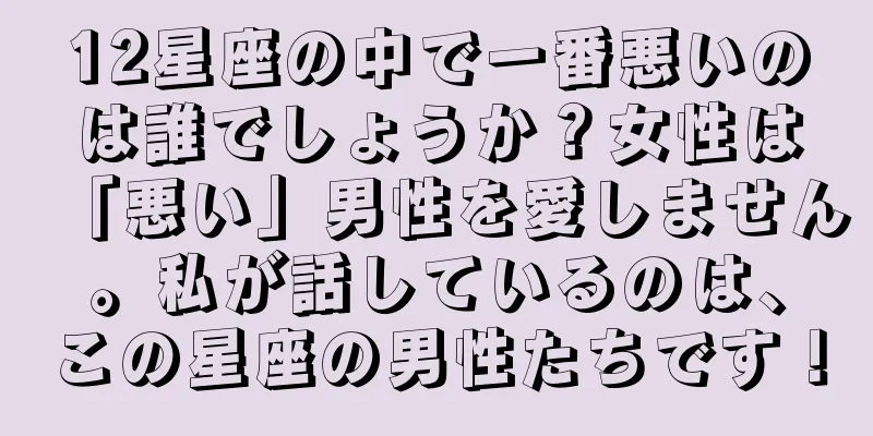12星座の中で一番悪いのは誰でしょうか？女性は「悪い」男性を愛しません。私が話しているのは、この星座の男性たちです！