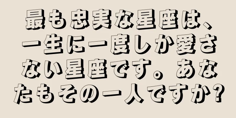 最も忠実な星座は、一生に一度しか愛さない星座です。あなたもその一人ですか?