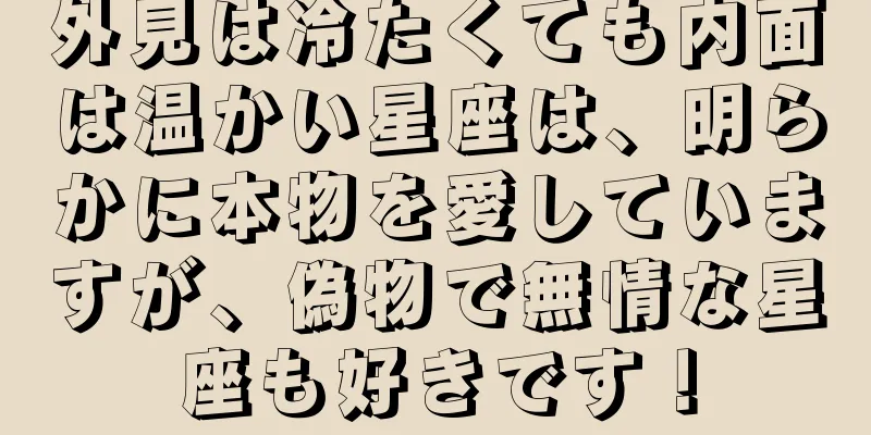 外見は冷たくても内面は温かい星座は、明らかに本物を愛していますが、偽物で無情な星座も好きです！