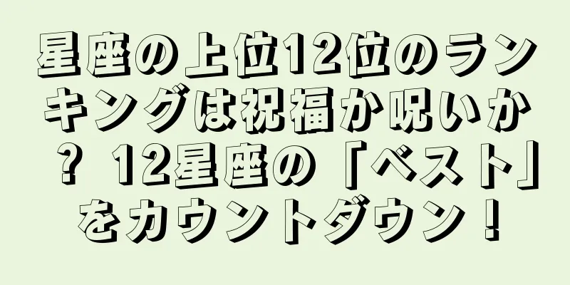 星座の上位12位のランキングは祝福か呪いか？ 12星座の「ベスト」をカウントダウン！