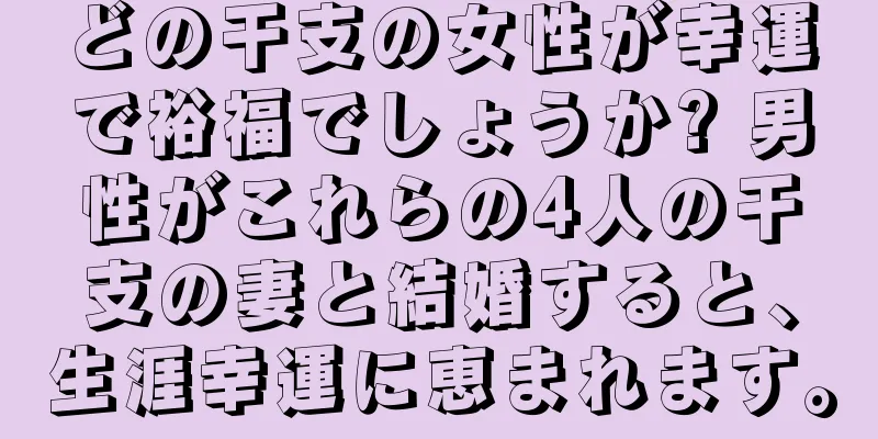どの干支の女性が幸運で裕福でしょうか? 男性がこれらの4人の干支の妻と結婚すると、生涯幸運に恵まれます。
