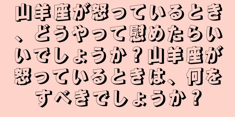 山羊座が怒っているとき、どうやって慰めたらいいでしょうか？山羊座が怒っているときは、何をすべきでしょうか？