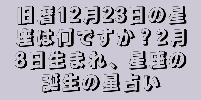 旧暦12月23日の星座は何ですか？2月8日生まれ、星座の誕生の星占い