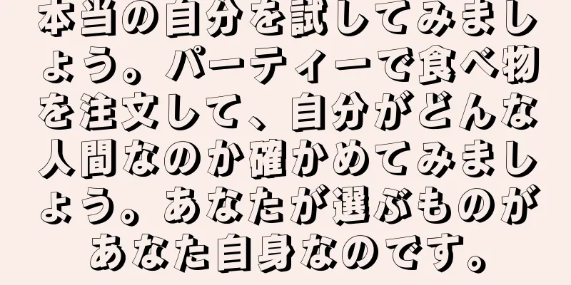 本当の自分を試してみましょう。パーティーで食べ物を注文して、自分がどんな人間なのか確かめてみましょう。あなたが選ぶものがあなた自身なのです。