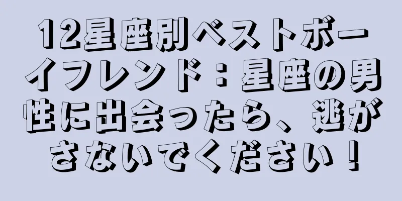12星座別ベストボーイフレンド：星座の男性に出会ったら、逃がさないでください！
