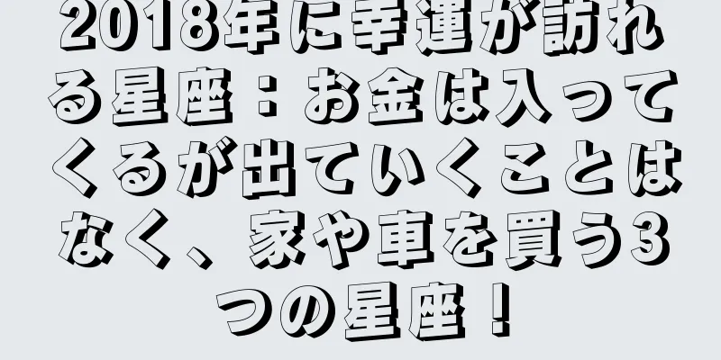 2018年に幸運が訪れる星座：お金は入ってくるが出ていくことはなく、家や車を買う3つの星座！