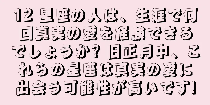 12 星座の人は、生涯で何回真実の愛を経験できるでしょうか? 旧正月中、これらの星座は真実の愛に出会う可能性が高いです!