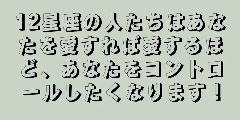 12星座の人たちはあなたを愛すれば愛するほど、あなたをコントロールしたくなります！