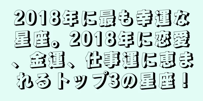 2018年に最も幸運な星座。2018年に恋愛、金運、仕事運に恵まれるトップ3の星座！