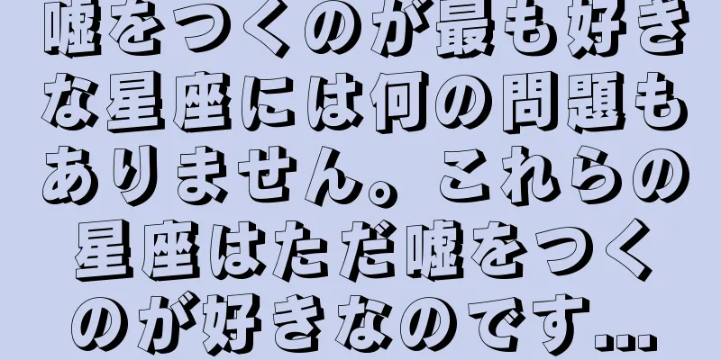 嘘をつくのが最も好きな星座には何の問題もありません。これらの星座はただ嘘をつくのが好きなのです...