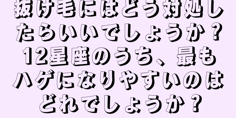 抜け毛にはどう対処したらいいでしょうか？12星座のうち、最もハゲになりやすいのはどれでしょうか？