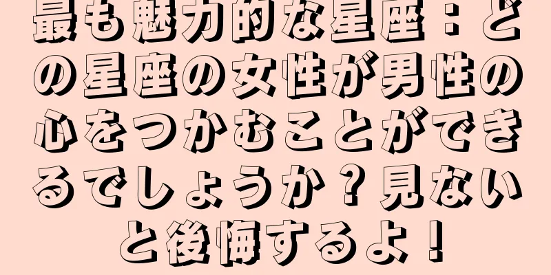 最も魅力的な星座：どの星座の女性が男性の心をつかむことができるでしょうか？見ないと後悔するよ！