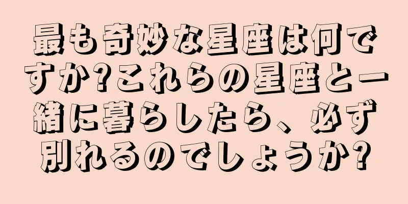 最も奇妙な星座は何ですか?これらの星座と一緒に暮らしたら、必ず別れるのでしょうか?