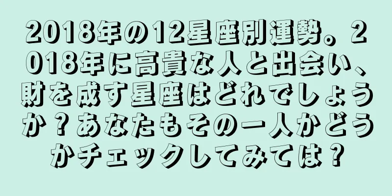 2018年の12星座別運勢。2018年に高貴な人と出会い、財を成す星座はどれでしょうか？あなたもその一人かどうかチェックしてみては？