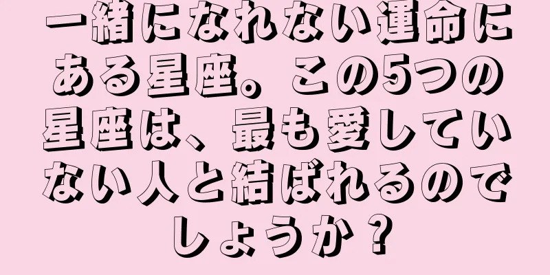 一緒になれない運命にある星座。この5つの星座は、最も愛していない人と結ばれるのでしょうか？