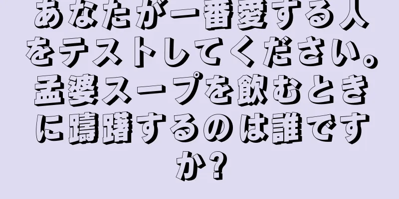 あなたが一番愛する人をテストしてください。孟婆スープを飲むときに躊躇するのは誰ですか?