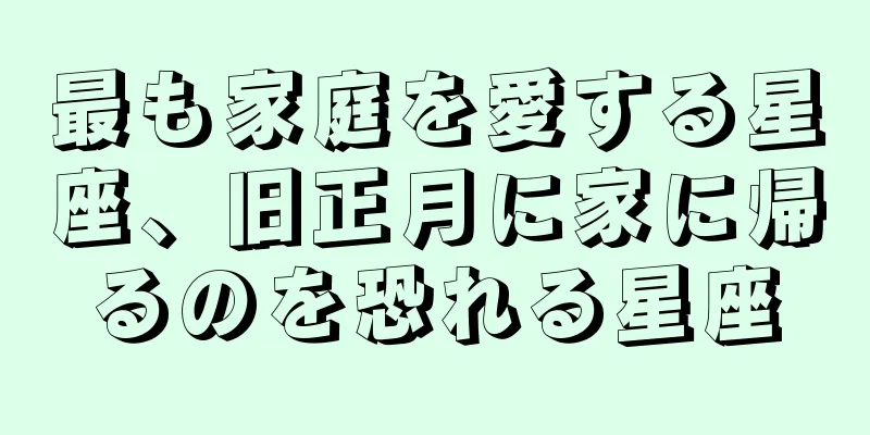 最も家庭を愛する星座、旧正月に家に帰るのを恐れる星座
