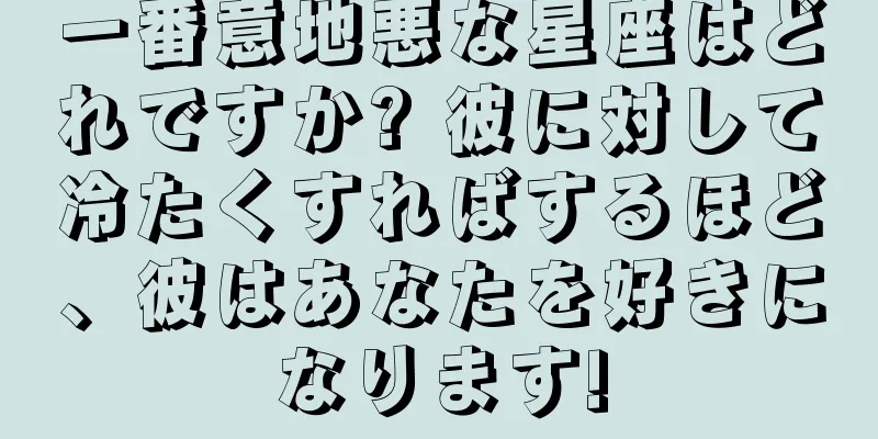 一番意地悪な星座はどれですか? 彼に対して冷たくすればするほど、彼はあなたを好きになります!