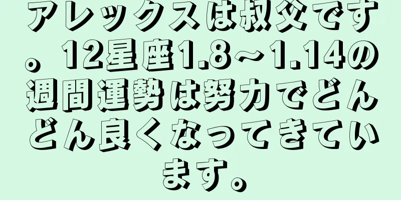 アレックスは叔父です。12星座1.8～1.14の週間運勢は努力でどんどん良くなってきています。