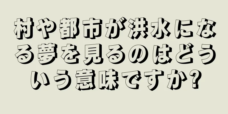 村や都市が洪水になる夢を見るのはどういう意味ですか?