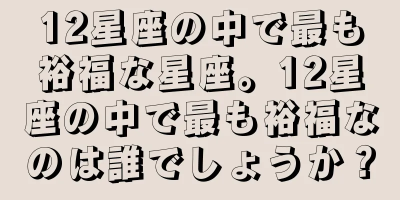 12星座の中で最も裕福な星座。12星座の中で最も裕福なのは誰でしょうか？