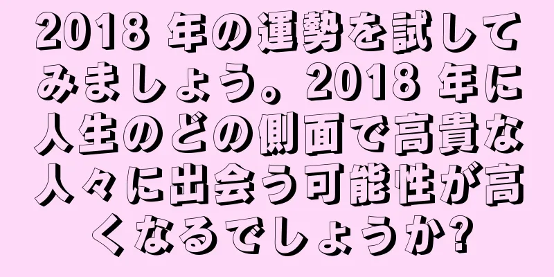 2018 年の運勢を試してみましょう。2018 年に人生のどの側面で高貴な人々に出会う可能性が高くなるでしょうか?