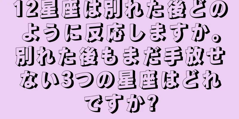 12星座は別れた後どのように反応しますか。別れた後もまだ手放せない3つの星座はどれですか?