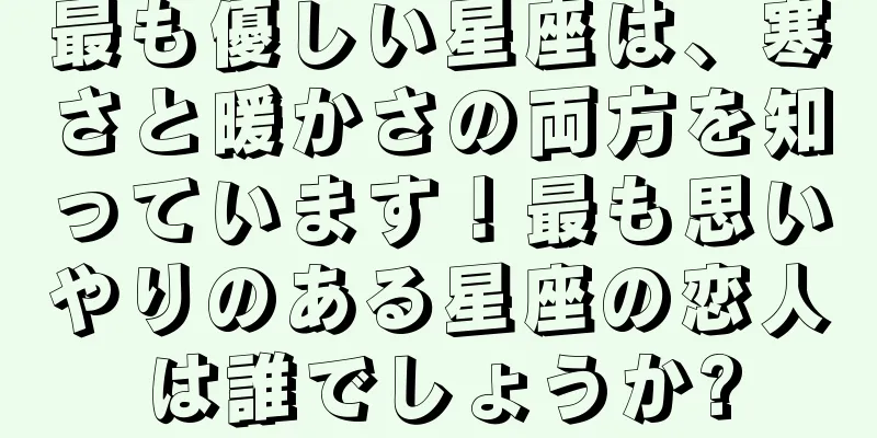 最も優しい星座は、寒さと暖かさの両方を知っています！最も思いやりのある星座の恋人は誰でしょうか?