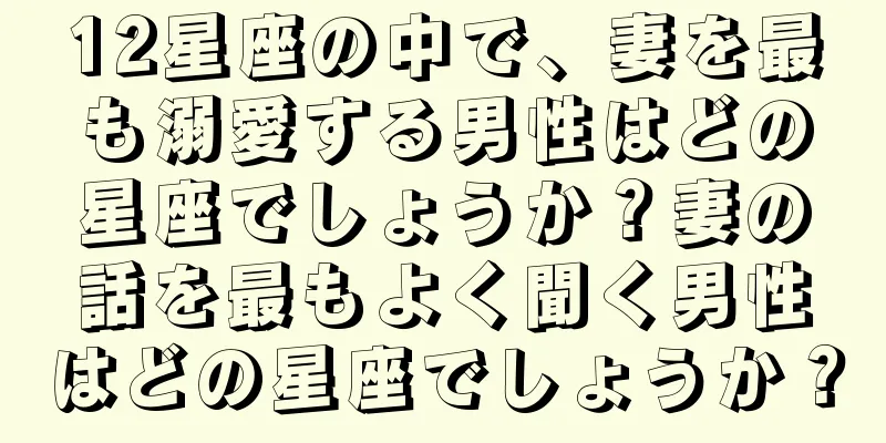 12星座の中で、妻を最も溺愛する男性はどの星座でしょうか？妻の話を最もよく聞く男性はどの星座でしょうか？
