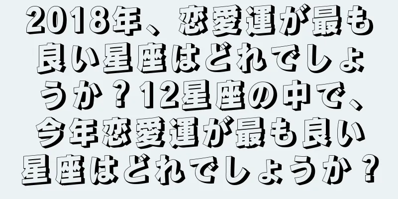 2018年、恋愛運が最も良い星座はどれでしょうか？12星座の中で、今年恋愛運が最も良い星座はどれでしょうか？