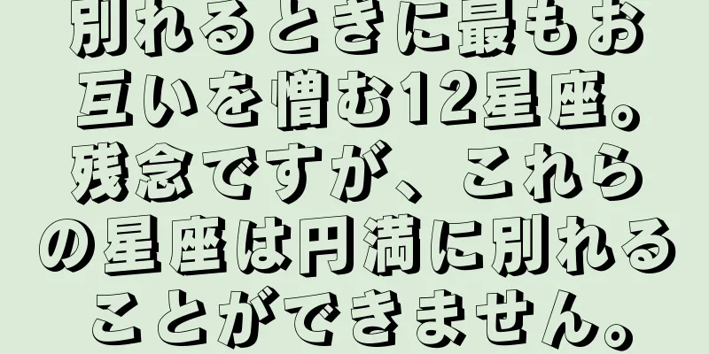 別れるときに最もお互いを憎む12星座。残念ですが、これらの星座は円満に別れることができません。