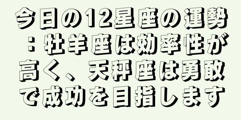 今日の12星座の運勢：牡羊座は効率性が高く、天秤座は勇敢で成功を目指します