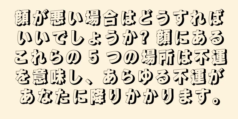 顔が悪い場合はどうすればいいでしょうか? 顔にあるこれらの 5 つの場所は不運を意味し、あらゆる不運があなたに降りかかります。