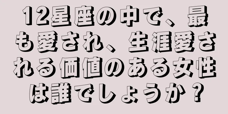 12星座の中で、最も愛され、生涯愛される価値のある女性は誰でしょうか？