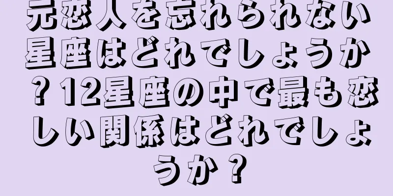 元恋人を忘れられない星座はどれでしょうか？12星座の中で最も恋しい関係はどれでしょうか？