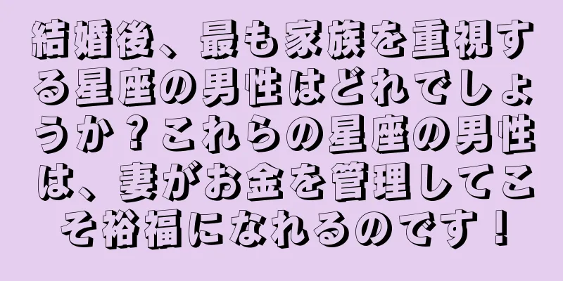 結婚後、最も家族を重視する星座の男性はどれでしょうか？これらの星座の男性は、妻がお金を管理してこそ裕福になれるのです！