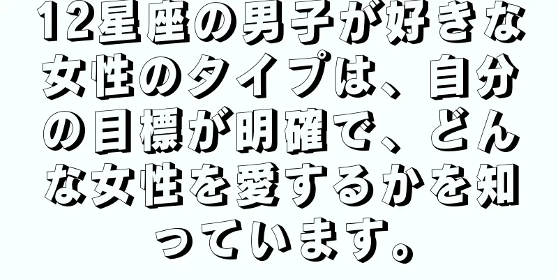 12星座の男子が好きな女性のタイプは、自分の目標が明確で、どんな女性を愛するかを知っています。