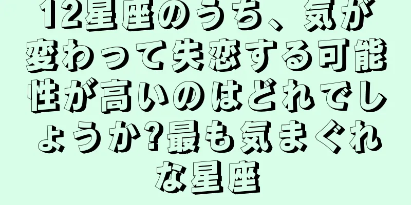 12星座のうち、気が変わって失恋する可能性が高いのはどれでしょうか?最も気まぐれな星座