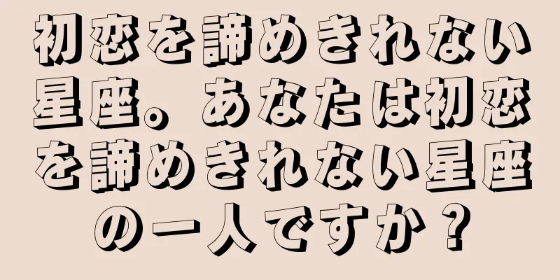 初恋を諦めきれない星座。あなたは初恋を諦めきれない星座の一人ですか？