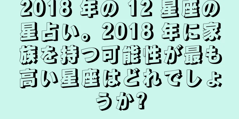 2018 年の 12 星座の星占い。2018 年に家族を持つ可能性が最も高い星座はどれでしょうか?