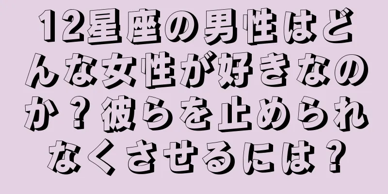 12星座の男性はどんな女性が好きなのか？彼らを止められなくさせるには？