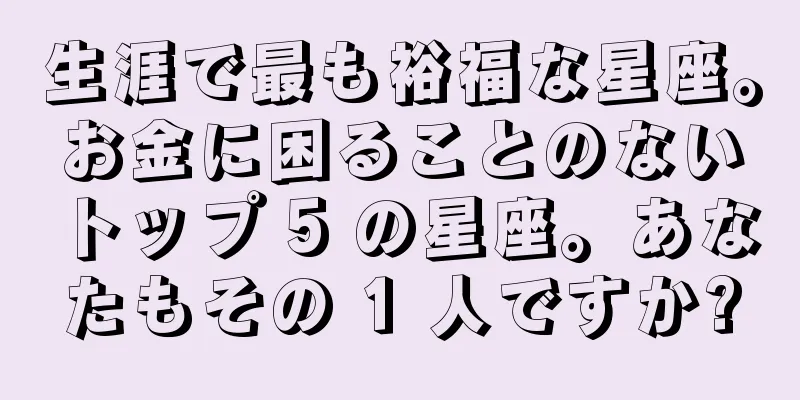 生涯で最も裕福な星座。お金に困ることのないトップ 5 の星座。あなたもその 1 人ですか?