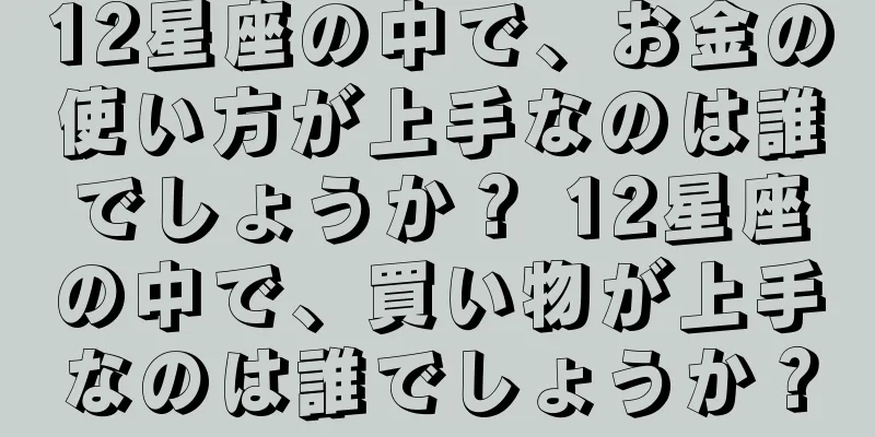 12星座の中で、お金の使い方が上手なのは誰でしょうか？ 12星座の中で、買い物が上手なのは誰でしょうか？